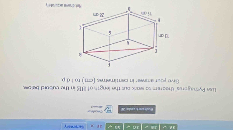 3A 38 3 C 3 D 3 Summary 
Calculator 
Bookwork code: 3E allownd 
Use Pythagoras' theorem to work out the length of BE in the cuboid below. 
Give your answer in centimetres (cm) to 1 d.p. 
wn accurately