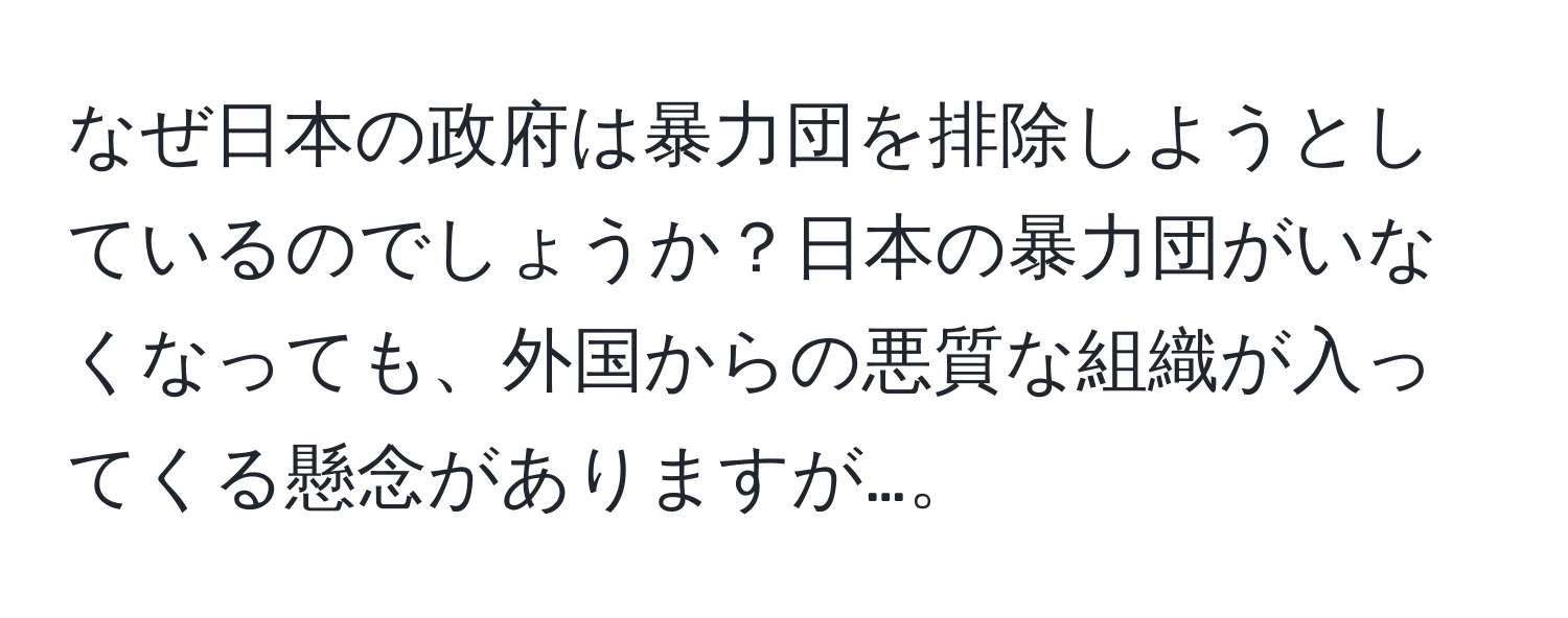 なぜ日本の政府は暴力団を排除しようとしているのでしょうか？日本の暴力団がいなくなっても、外国からの悪質な組織が入ってくる懸念がありますが…。