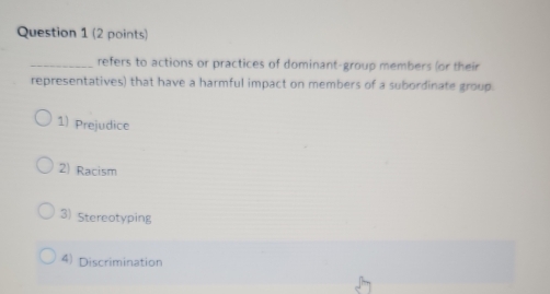 refers to actions or practices of dominant-group members (or their
representatives) that have a harmful impact on members of a subordinate group.
1) Prejudice
2) Racism
3) Stereotyping
4) Discrimination