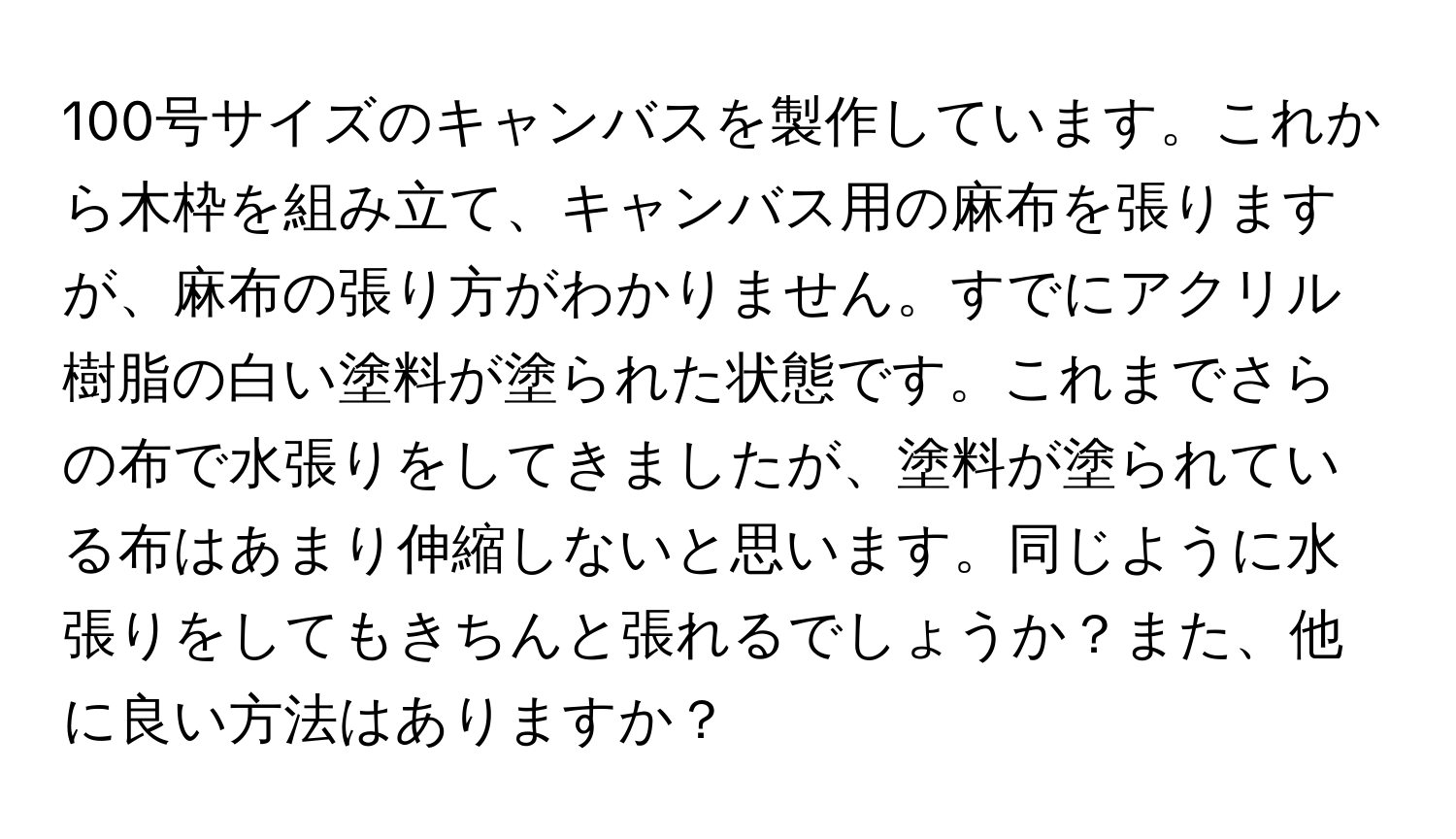 100号サイズのキャンバスを製作しています。これから木枠を組み立て、キャンバス用の麻布を張りますが、麻布の張り方がわかりません。すでにアクリル樹脂の白い塗料が塗られた状態です。これまでさらの布で水張りをしてきましたが、塗料が塗られている布はあまり伸縮しないと思います。同じように水張りをしてもきちんと張れるでしょうか？また、他に良い方法はありますか？