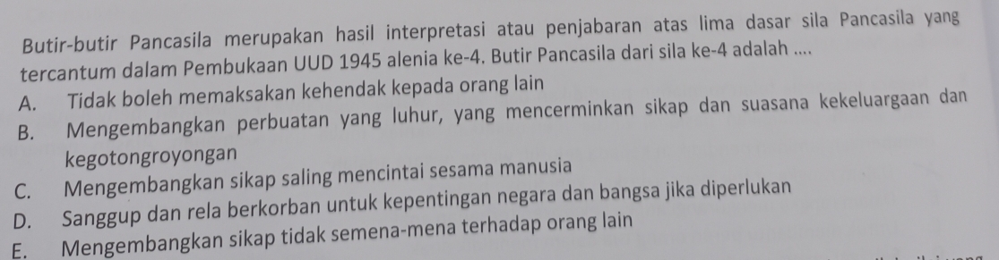 Butir-butir Pancasila merupakan hasil interpretasi atau penjabaran atas lima dasar sila Pancasila yang
tercantum dalam Pembukaan UUD 1945 alenia ke -4. Butir Pancasila dari sila ke -4 adalah ....
A. Tidak boleh memaksakan kehendak kepada orang lain
B. Mengembangkan perbuatan yang luhur, yang mencerminkan sikap dan suasana kekeluargaan dan
kegotongroyongan
C. Mengembangkan sikap saling mencintai sesama manusia
D. Sanggup dan rela berkorban untuk kepentingan negara dan bangsa jika diperlukan
E. Mengembangkan sikap tidak semena-mena terhadap orang lain