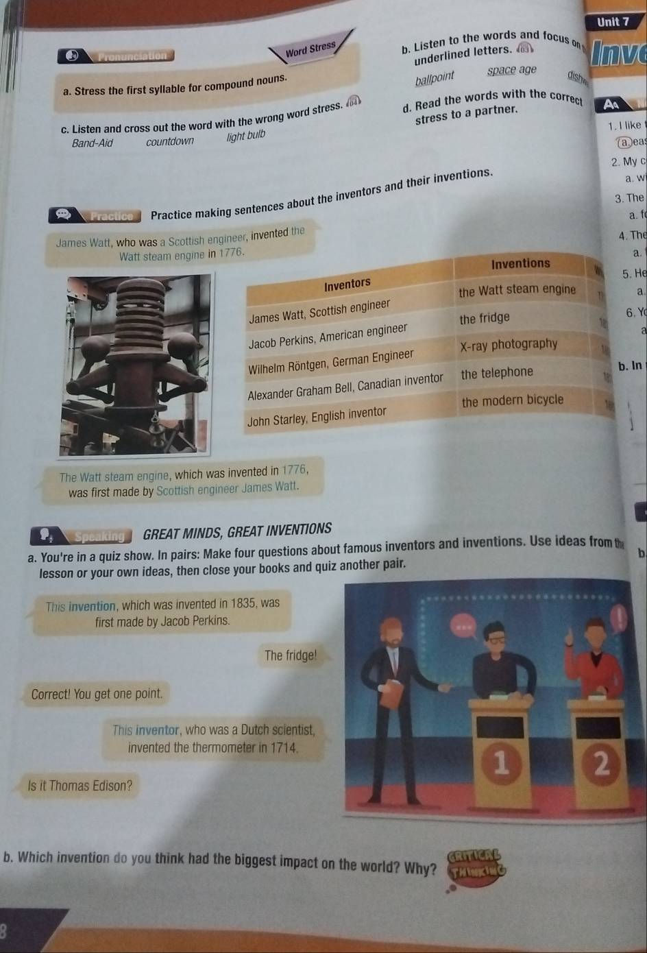 Word Stress 
Pronunciation b. Listen to the words and focus on Inve 
underlined letters. 
ballpoint dishw 
a. Stress the first syllable for compound nouns. space age 
stress to a partner. 
c. Listen and cross out the word with the wrong word stress. d. Read the words with the correct 
A 
1. I like 
Band-Aid countdown light bulb 
①eas 
2. My c 
a Practice Practice making sentences about the inventors and their inventions 
a. w 
3. The 
a. f 
James Watt, who was a Scottish engineer, invented the 
Watt steam engine in 1776. 4. The 
Inventions 
Inventors a. 
5.He 
the Watt steam engine a 
James Watt, Scottish engineer 
Jacob Perkins, American engineer the fridge 
6. Y
X -ray photography 
Wilhelm Röntgen, German Engineer a 
Alexander Graham Bell, Canadian inventor the telephone 
b. In 
the modern bicycle 
John Starley, English inventor 
The Watt steam engine, which was invented in 1776, 
was first made by Scottish engineer James Watt. 
GREAT MINDS, GREAT INVENTIONS 
a. You're in a quiz show. In pairs: Make four questions about famous inventors and inventions. Use ideas from t 
b 
lesson or your own ideas, then close your books and quiz another pair. 
This invention, which was invented in 1835, was 
first made by Jacob Perkins. 
The fridge! 
Correct! You get one point. 
This inventor, who was a Dutch scientist, 
invented the thermometer in 1714. 
Is it Thomas Edison? 
b. Which invention do you think had the biggest impact on the world? Why? CRITICAL