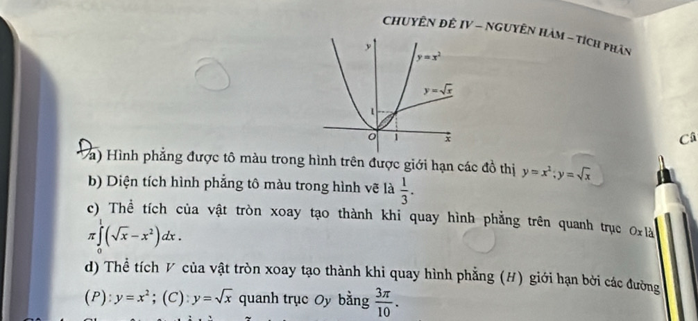 ChuYÊN ĐÊ IV - NGUYÊN HàM - tích phân
Câ
Và) Hình phẳng được tô màu trong hình trên được giới hạn các đồ thị y=x^2;y=sqrt(x)
b) Diện tích hình phẳng tô màu trong hình vẽ là  1/3 .
c) Thể tích của vật tròn xoay tạo thành khi quay hình phẳng trên quanh trục O_xI_a
π ∈tlimits _0^(1(sqrt x)-x^2)dx.
d) Thể tích V của vật tròn xoay tạo thành khi quay hình phẳng (H) giới hạn bởi các đường
(P): y=x^2;(C): y=sqrt(x) quanh trục Oy bằng  3π /10 .