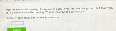 Oscar made a scale drawing of a swimming pool. In real life, the diving board is 1 foot wide. 
It is 2 inches wide in the drawing. What is the drawing's scale factor? 
Simplify your answer and write it as a fraction. 
Submit