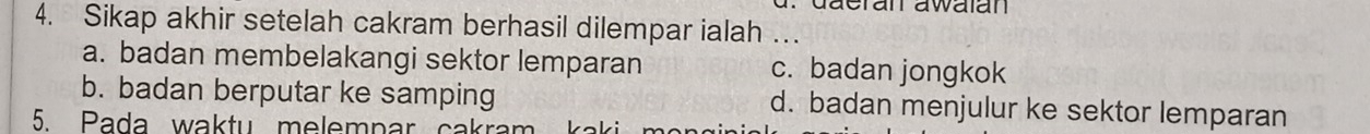 Sikap akhir setelah cakram berhasil dilempar ialah …_
a. badan membelakangi sektor lemparan c. badan jongkok
b. badan berputar ke samping d. badan menjulur ke sektor lemparan
5 Pada waktu melempar cakrar