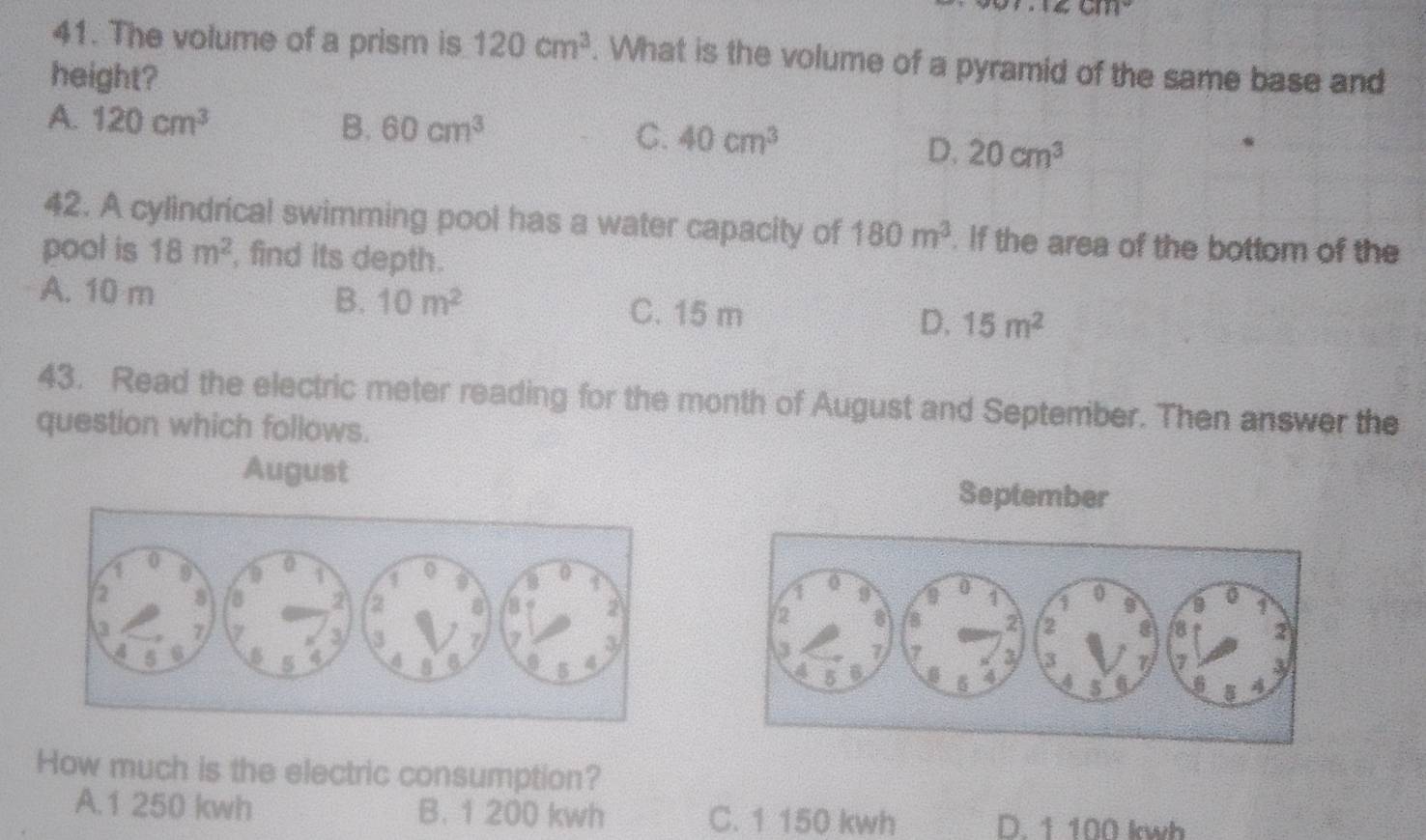 The volume of a prism is 120cm^3. What is the volume of a pyramid of the same base and
height?
A. 120cm^3 B. 60cm^3 C. 40cm^3
D. 20cm^3
42. A cylindrical swimming pool has a water capacity of 180m^3. If the area of the bottom of the
pool is 18m^2 , find its depth.
A. 10 m B. 10m^2 C. 15 m D. 15m^2
43. Read the electric meter reading for the month of August and September. Then answer the
question which follows.
August September




How much is the electric consumption?
A. 1 250 kwh B. 1 200 kwh C. 1 150 kwh D. 1 100 kwh