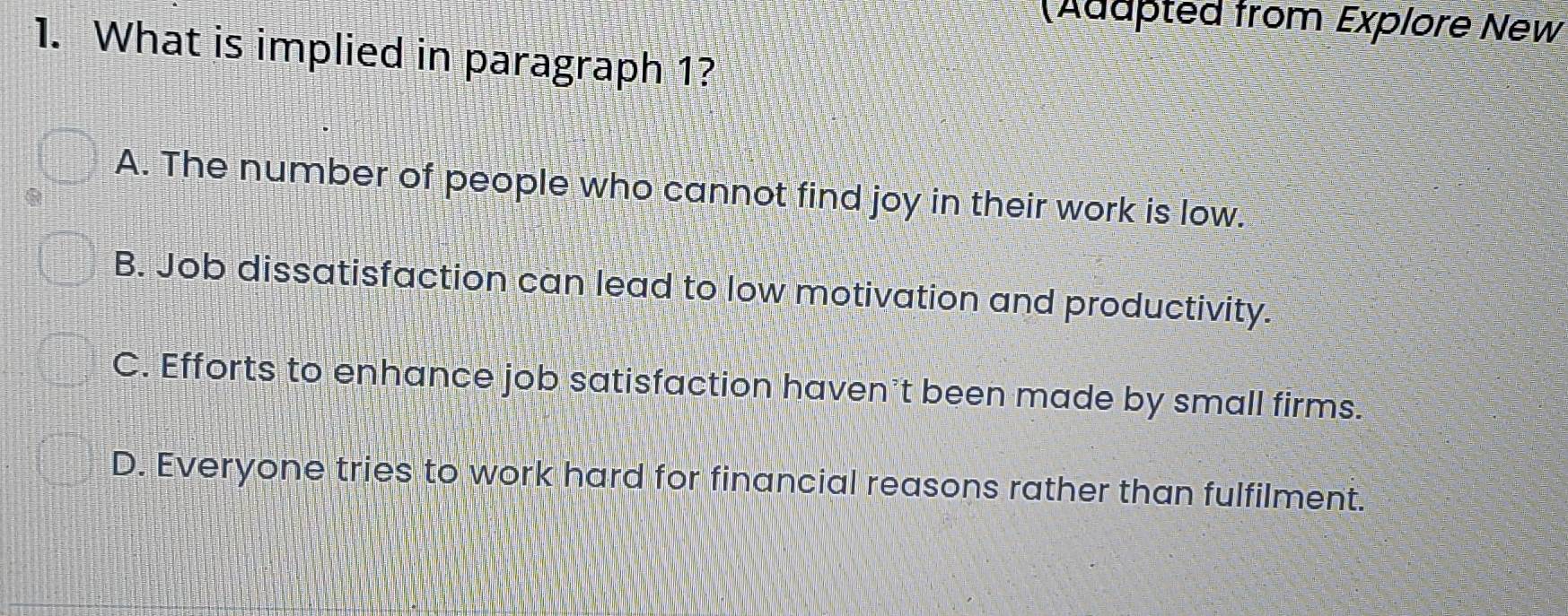 (Adapted from Explore New
1. What is implied in paragraph 1?
A. The number of people who cannot find joy in their work is low.
B. Job dissatisfaction can lead to low motivation and productivity.
C. Efforts to enhance job satisfaction haven’t been made by small firms.
D. Everyone tries to work hard for financial reasons rather than fulfilment.