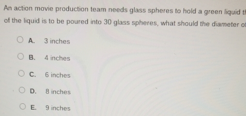 An action movie production team needs glass spheres to hold a green liquid th
of the liquid is to be poured into 30 glass spheres, what should the diameter of
A. 3 inches
B. 4 inches
C. 6 inches
D. 8 inches
E. 9 inches