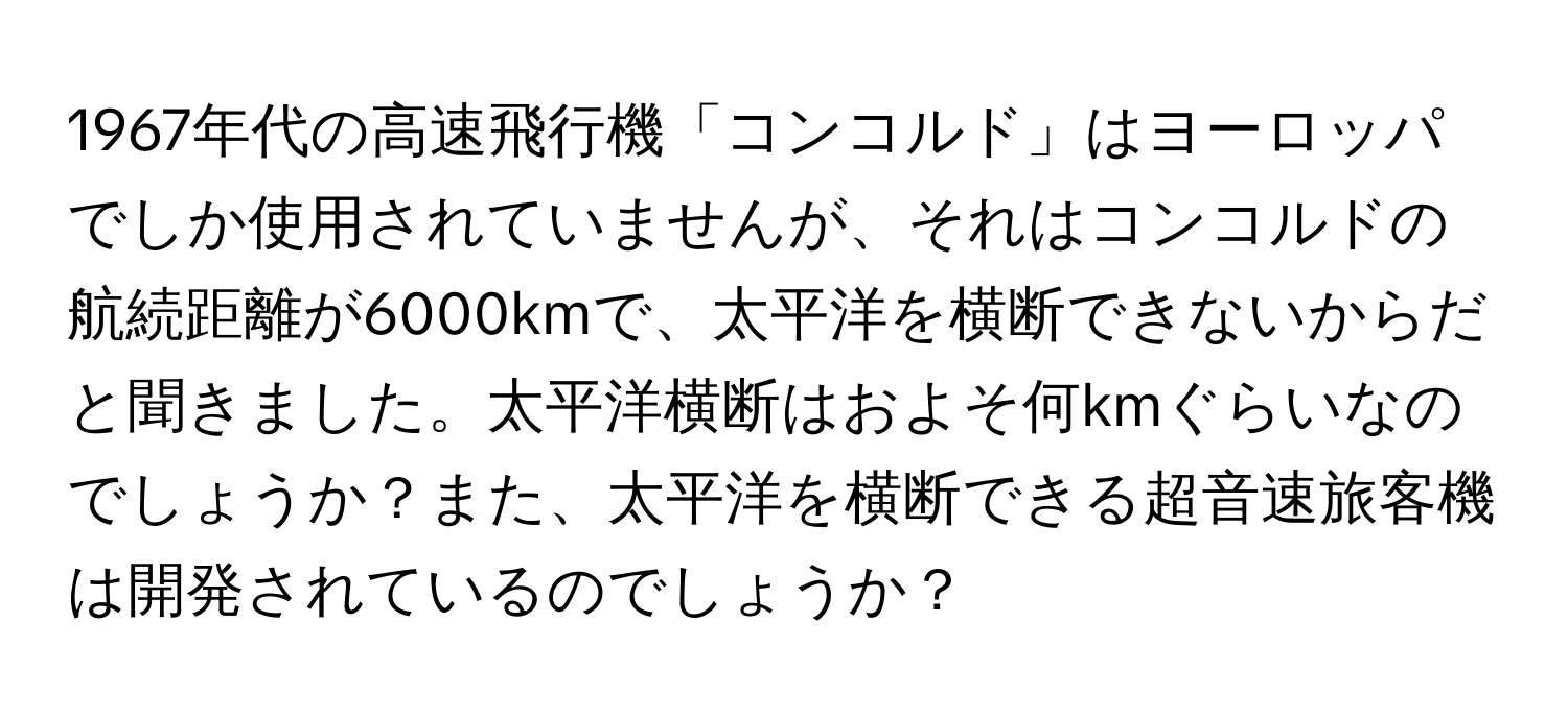 1967年代の高速飛行機「コンコルド」はヨーロッパでしか使用されていませんが、それはコンコルドの航続距離が6000kmで、太平洋を横断できないからだと聞きました。太平洋横断はおよそ何kmぐらいなのでしょうか？また、太平洋を横断できる超音速旅客機は開発されているのでしょうか？