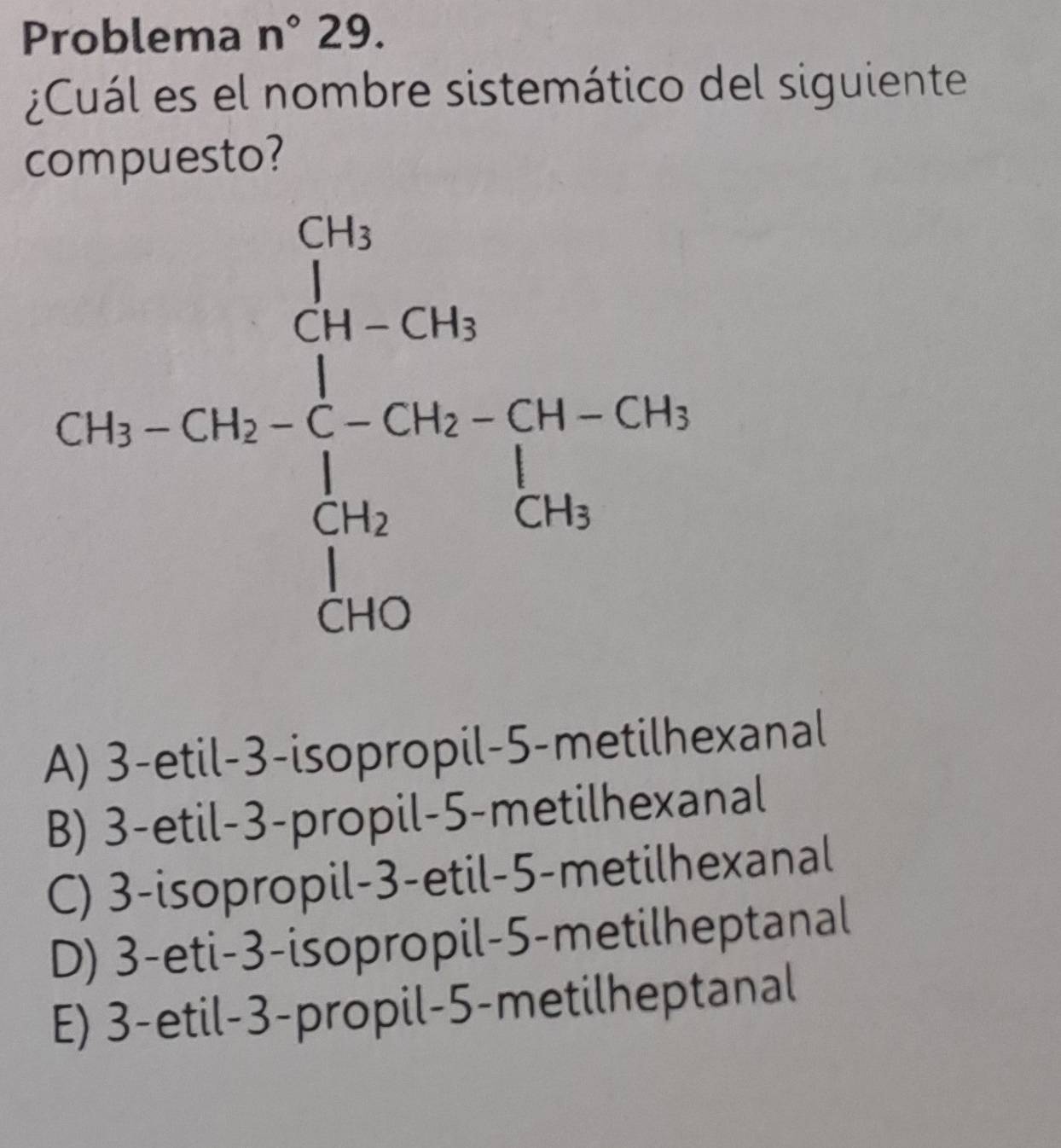 Problema n°29.
¿Cuál es el nombre sistemático del siguiente
compuesto?
A) 3-etil-3-isopropil-5-metilhexanal
B) 3-etil-3-propil-5-metilhexanal
C) 3-isopropil-3-etil-5-metilhexanal
D) 3-eti-3-isopropil-5-metilheptanal
E) 3-etil-3-propil-5-metilheptanal