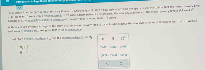 Introduction to hypothesis tests for the po 
For a certain knee surgery, a mean recovery time of 10 weeks is typical. With a new style of physical therapy, a researcher claims that the mean recovery time,
μ, is less than 10 weeks. In a random sample of 92 knee surgery patients who practiced this new physical therapy, the mean recovery time is 9.7 weeks
Assume that the population standard deviation of recovery times is known to be 1.5 weeks. 
Is there enough evidence to support the claim that the mean recovery time of patients who practice the new style of physical therapy is less than 10 weeks? 
Perform a hypothesis test, using the 0.05 level of significance. 
(a) State the null hypothesis H_0 and the alternative hypothesis H_1. μ overline x
H_0:□
□ □ ≤ □ □ >□
H_1:□
□ 2□ · □ =□ □ != □
×