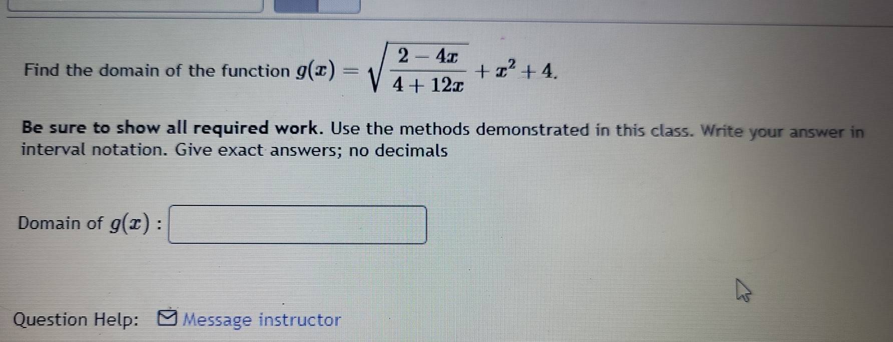 Find the domain of the function g(x)=sqrt(frac 2-4x)4+12x+x^2+4. 
Be sure to show all required work. Use the methods demonstrated in this class. Write your answer in 
interval notation. Give exact answers; no decimals 
Domain of g(x)
Question Help: Message instructor