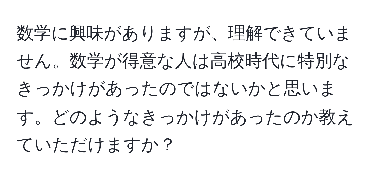 数学に興味がありますが、理解できていません。数学が得意な人は高校時代に特別なきっかけがあったのではないかと思います。どのようなきっかけがあったのか教えていただけますか？