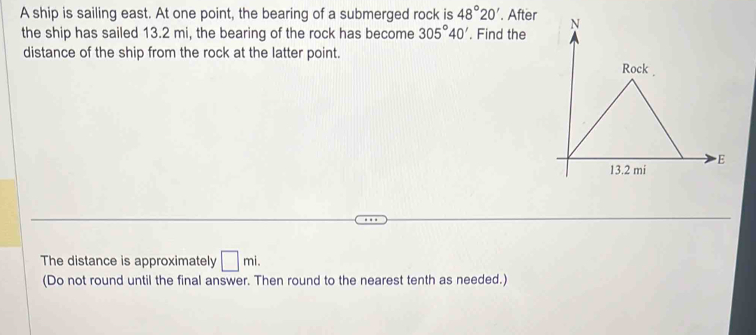 A ship is sailing east. At one point, the bearing of a submerged rock is 48°20'. After 
the ship has sailed 13.2 mi, the bearing of the rock has become 305°40'. Find the 
distance of the ship from the rock at the latter point. 
The distance is approximately □ mi. 
(Do not round until the final answer. Then round to the nearest tenth as needed.)