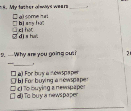 My father always wears _.
a) some hat
b) any hat
c) hat
d) a hat
9. —Why are you going out? 2
_ .
a) For buy a newspaper
b) For buying a newspaper
c) To buying a newspaper
d) To buy a newspaper