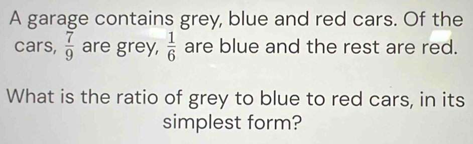 A garage contains grey, blue and red cars. Of the 
cars,  7/9  are grey,  1/6  are blue and the rest are red. 
What is the ratio of grey to blue to red cars, in its 
simplest form?