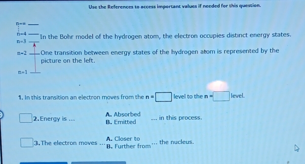 Use the References to access important values if needed for this question.
n-∈fty
n=4 In the Bohr model of the hydrogen atom, the electron occupies distinct energy states.
n=3
n=2 One transition between energy states of the hydrogen atom is represented by the
picture on the left.
n=1
1. In this transition an electron moves from the n=□ level to the n=□ level.
2.Energy is ... A. Absorbed
B. Emitted _in this process.
A. Closer to
3.The electron moves B. Further from the nucleus.
a