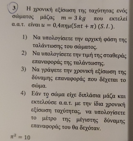 Η χρονική εξίσωση της ταχύτητας ενός
σώματος μάζας m=3kg που εκτελεί 
α.α.τ. είναι u=0,4π eta mu (5π t+π )(S.I.). 
1) Να υπολογίσετε την αρχική φάση της 
ταλάντωσης του σώματος. 
2) Να υπολογίσετε την τιμή της σταθεράς 
επαναφοράς της ταλάντωσης. 
) Να γράψετε την χρονική εξίσωση της
δύναμης επαναφοράς που δέχεταιτο
σώμα. 
4) Εάν το σώμα είχε διπλάσια μάζα και 
εκτελούσε α.α.τ. με την ίδια χρονική 
εξίσωση ταχύτητας, να υπολογίσετε 
το μέτρο της μέγιστης δύναμης
επαναφοράς του θα δεχόταν.
π^2=10