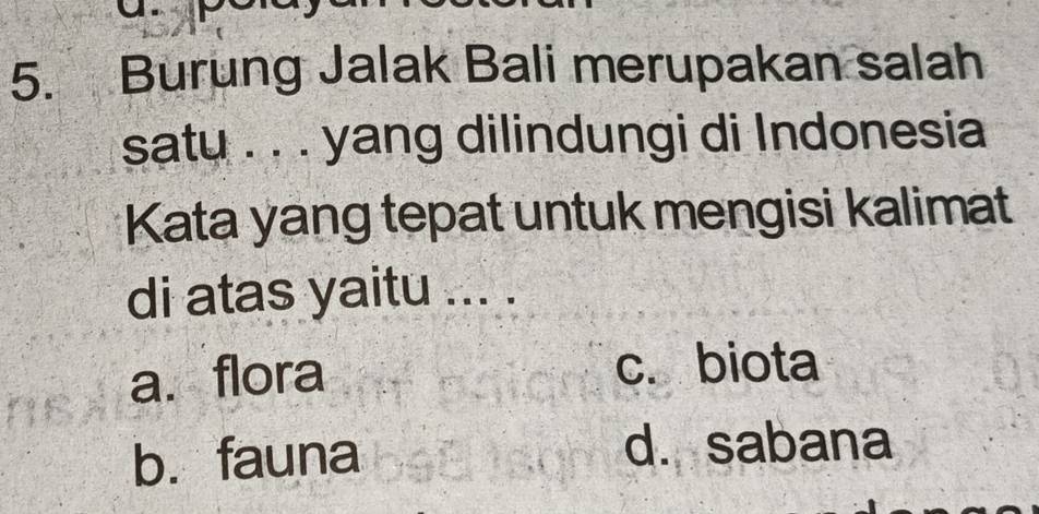 Burung Jalak Bali merupakan salah
satu . . . yang dilindungi di Indonesia
Kata yang tepat untuk mengisi kalimat
di atas yaitu ... .
a. flora c. biota
b. fauna d. sabana