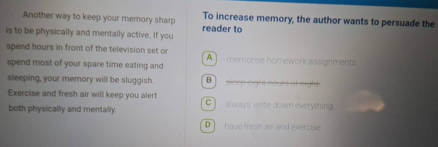 Another way to keep your memory sharp
To increase memory, the author wants to persuade the
reader to
is to be physically and mentally active. If you
spend hours in front of the television set or
A memorise homework assignments.
spend most of your spare time eating and
sleeping, your memory will be sluggish. B sleep eight hours at night.
Exercise and fresh air will keep you alert
C) always write down everything.
both physically and mentally.
D) have fresh air and exercise.