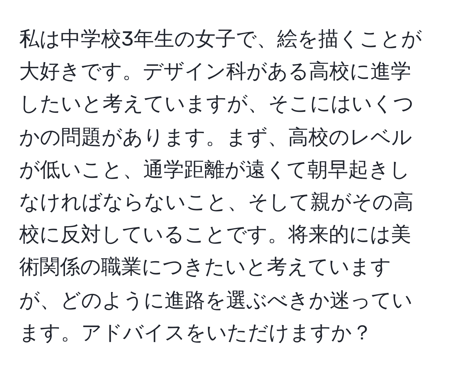 私は中学校3年生の女子で、絵を描くことが大好きです。デザイン科がある高校に進学したいと考えていますが、そこにはいくつかの問題があります。まず、高校のレベルが低いこと、通学距離が遠くて朝早起きしなければならないこと、そして親がその高校に反対していることです。将来的には美術関係の職業につきたいと考えていますが、どのように進路を選ぶべきか迷っています。アドバイスをいただけますか？