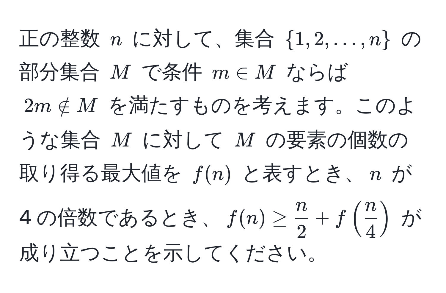 正の整数 ( n ) に対して、集合 ( 1, 2, ..., n ) の部分集合 ( M ) で条件 ( m ∈ M ) ならば ( 2m ∉ M ) を満たすものを考えます。このような集合 ( M ) に対して ( M ) の要素の個数の取り得る最大値を ( f(n) ) と表すとき、( n ) が 4 の倍数であるとき、( f(n) ≥  n/2  + f( n/4 ) ) が成り立つことを示してください。