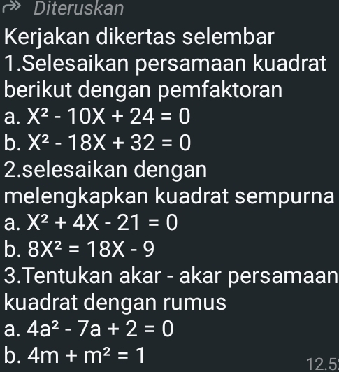 Diteruskan 
Kerjakan dikertas selembar 
1.Selesaikan persamaan kuadrat 
berikut dengan pemfaktoran 
a. X^2-10X+24=0
b. X^2-18X+32=0
2.selesaikan dengan 
melengkapkan kuadrat sempurna 
a. X^2+4X-21=0
b. 8X^2=18X-9
3.Tentukan akar - akar persamaan 
kuadrat dengan rumus 
a. 4a^2-7a+2=0
b. 4m+m^2=1 12.5