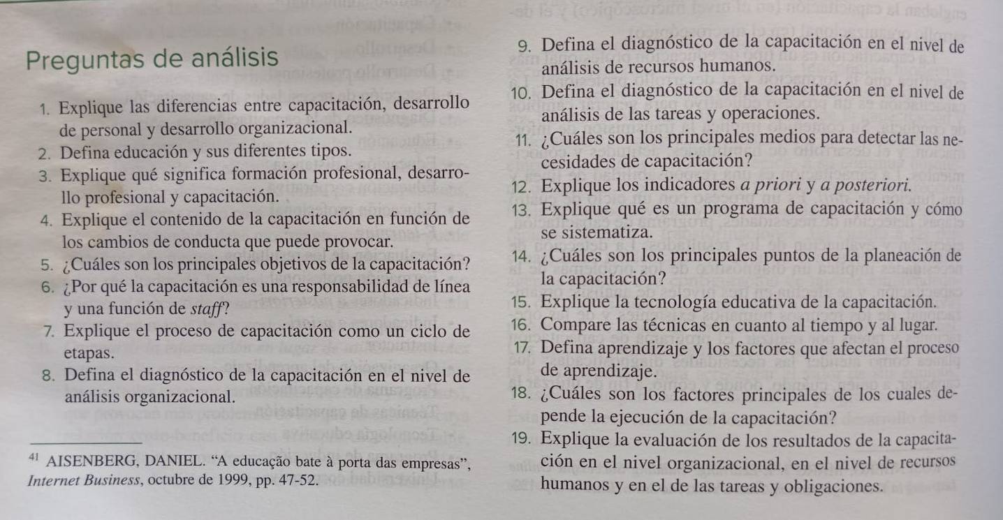 Preguntas de análisis
9. Defina el diagnóstico de la capacitación en el nivel de
análisis de recursos humanos.
1. Explique las diferencias entre capacitación, desarrollo 10. Defina el diagnóstico de la capacitación en el nivel de
análisis de las tareas y operaciones.
de personal y desarrollo organizacional.
11. ¿Cuáles son los principales medios para detectar las ne-
2. Defina educación y sus diferentes tipos.
3. Explique qué significa formación profesional, desarro- cesidades de capacitación?
12. Explique los indicadores a priori y a posteriori.
llo profesional y capacitación.
4. Explique el contenido de la capacitación en función de 13. Explique qué es un programa de capacitación y cómo
los cambios de conducta que puede provocar. se sistematiza.
5. ¿Cuáles son los principales objetivos de la capacitación? 14. ¿Cuáles son los principales puntos de la planeación de
6. ¿Por qué la capacitación es una responsabilidad de línea la capacitación?
y una función de staff?
15. Explique la tecnología educativa de la capacitación.
7. Explique el proceso de capacitación como un ciclo de 16. Compare las técnicas en cuanto al tiempo y al lugar.
etapas.
17. Defina aprendizaje y los factores que afectan el proceso
8. Defina el diagnóstico de la capacitación en el nivel de de aprendizaje.
análisis organizacional. 18. ¿Cuáles son los factores principales de los cuales de-
pende la ejecución de la capacitación?
_
19. Explique la evaluación de los resultados de la capacita-
4' AISENBERG, DANIEL. “A educação bate à porta das empresas”, ción en el nivel organizacional, en el nivel de recursos
Internet Business, octubre de 1999, pp. 47-52. humanos y en el de las tareas y obligaciones.