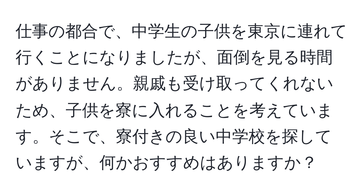 仕事の都合で、中学生の子供を東京に連れて行くことになりましたが、面倒を見る時間がありません。親戚も受け取ってくれないため、子供を寮に入れることを考えています。そこで、寮付きの良い中学校を探していますが、何かおすすめはありますか？