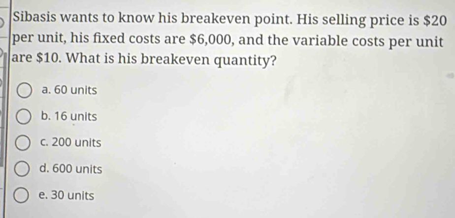 Sibasis wants to know his breakeven point. His selling price is $20
per unit, his fixed costs are $6,000, and the variable costs per unit
are $10. What is his breakeven quantity?
a. 60 units
b. 16 units
c. 200 units
d. 600 units
e. 30 units