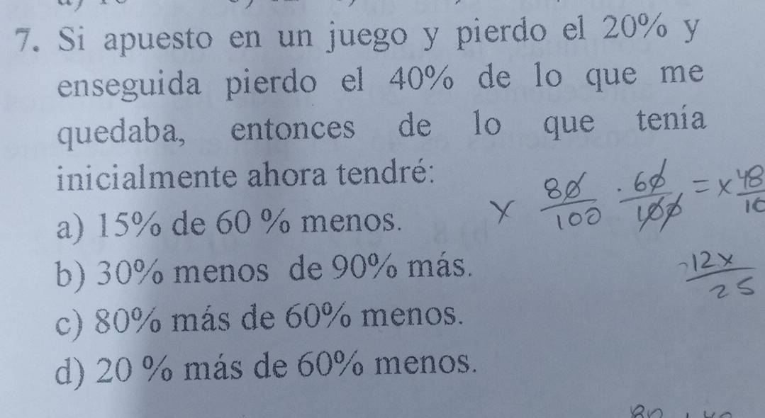 Si apuesto en un juego y pierdo el 20% y
enseguida pierdo el 40% de lo que me
quedaba, entonces de lo que tenía
inicialmente ahora tendré:
a) 15% de 60 % menos.
b) 30% menos de 90% más.
c) 80% más de 60% menos.
d) 20 % más de 60% menos.