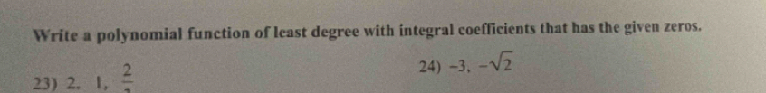 Write a polynomial function of least degree with integral coefficients that has the given zeros. 
23) 2.1, frac 2
24) -3, -sqrt(2)