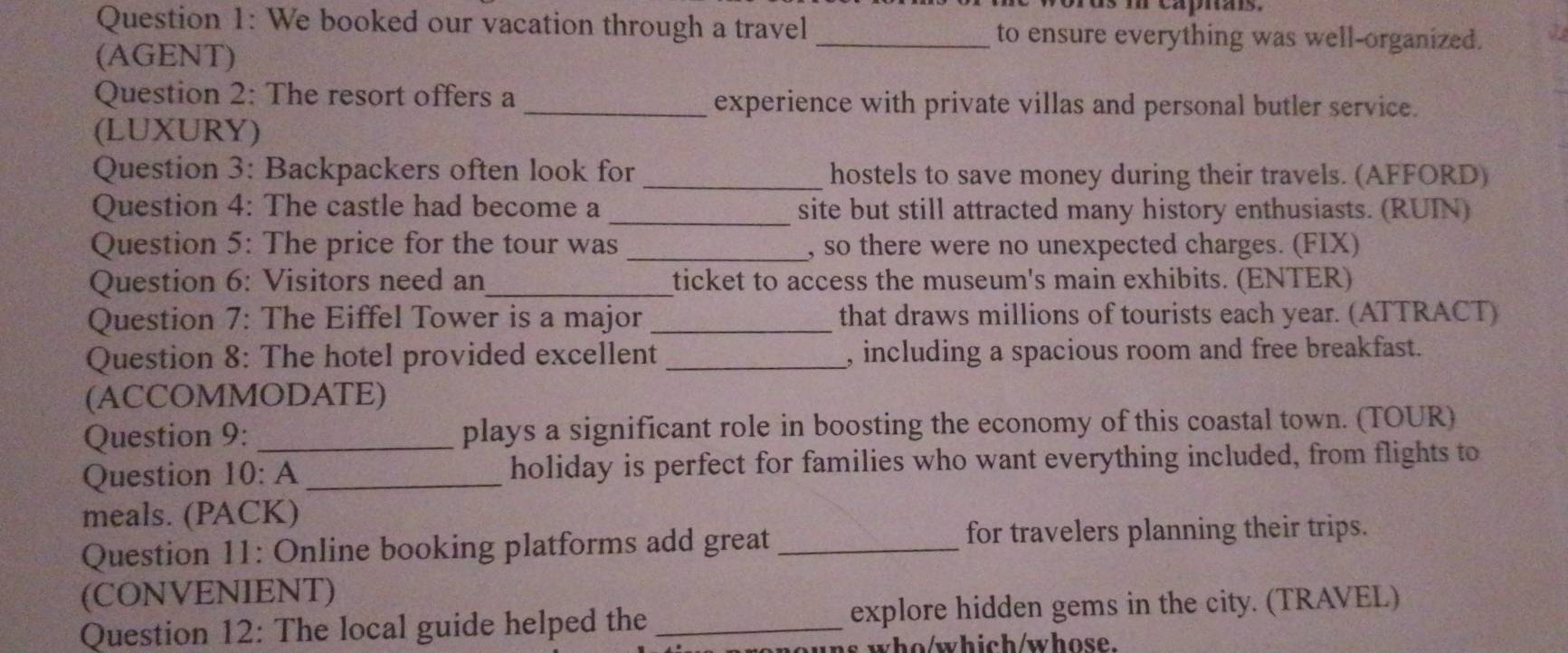 is m capnais. 
Question 1: We booked our vacation through a travel _to ensure everything was well-organized. 
(AGENT) 
Question 2: The resort offers a_ experience with private villas and personal butler service. 
(LUXURY) 
Question 3: Backpackers often look for _hostels to save money during their travels. (AFFORD) 
Question 4: The castle had become a _site but still attracted many history enthusiasts. (RUIN) 
Question 5: The price for the tour was _, so there were no unexpected charges. (FIX) 
Question 6: Visitors need an_ ticket to access the museum's main exhibits. (ENTER) 
Question 7: The Eiffel Tower is a major _that draws millions of tourists each year. (ATTRACT) 
Question 8: The hotel provided excellent _, including a spacious room and free breakfast. 
(ACCOMMODATE) 
Question 9: _plays a significant role in boosting the economy of this coastal town. (TOUR) 
Question 10: A _holiday is perfect for families who want everything included, from flights to 
meals. (PACK) 
Question 11: Online booking platforms add great _for travelers planning their trips. 
(CONVENIENT) 
Question 12: The local guide helped the_ explore hidden gems in the city. (TRAVEL) 
whowhich/whose.