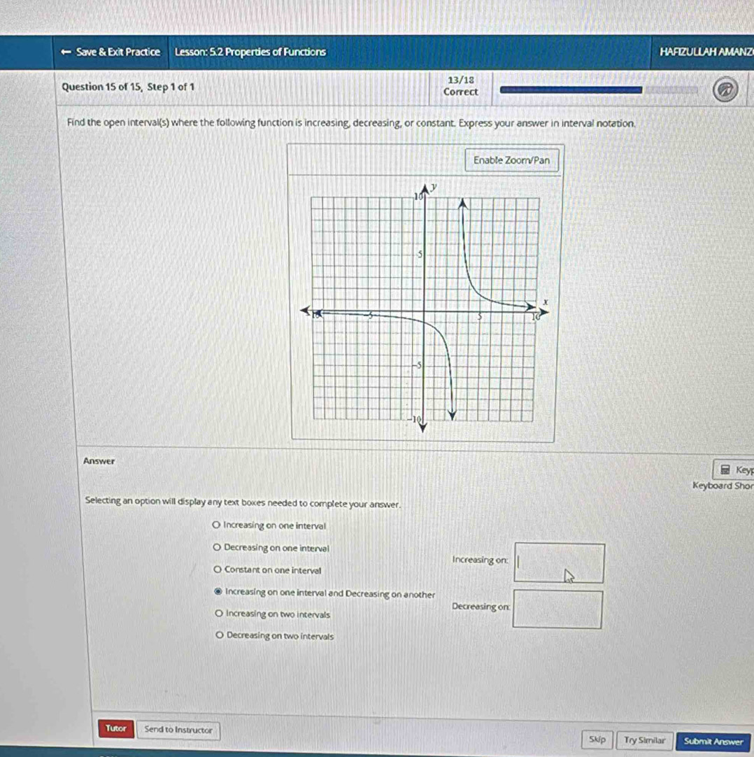 Save & Exit Practice Lesson: 5.2 Properties of Functions HAFIZULLAH AMANZ
Question 15 of 15, Step 1 of 1 Correct 13/18
Find the open interval(s) where the following function is increasing, decreasing, or constant. Express your answer in interval notation.
Enable Zoorn/Pan
Answer
Keyp
Keyboard Shor
Selecting an option will display any text boxes needed to complete your answer.
O Increasing on one interval
Decreasing on one interval
Increasing on: □
Constant on one interval
Increasing on one interval and Decreasing on another
Decreasing on: □
Increasing on two intervals
Decreasing on two intervals
Tutor Send to Instructor Submit Answer
Skp Try Similar