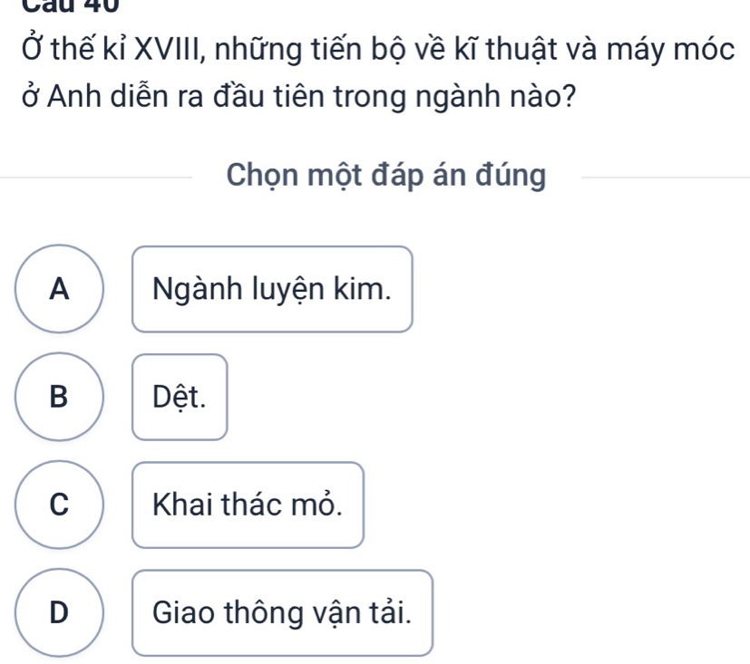 Cau 40
Ở thế kỉ XVIII, những tiến bộ về kĩ thuật và máy móc
ở Anh diễn ra đầu tiên trong ngành nào?
Chọn một đáp án đúng
A Ngành luyện kim.
B Dệt.
C Khai thác mỏ.
D Giao thông vận tải.