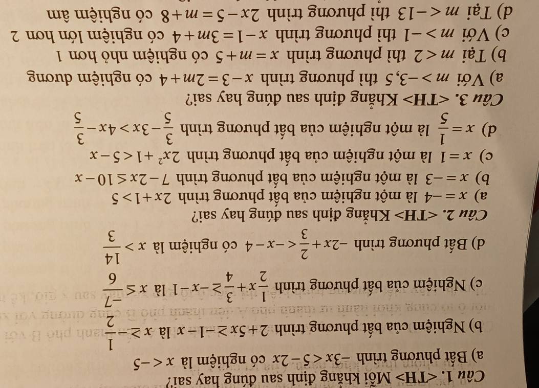 Mỗi khăng định sau đúng hay sai?
a) Bất phương trình -3x<5-2x</tex> có nghiệm là x
b) Nghiệm của bất phương trình 2+5x≥ -1-x là x≥ - 1/2 
c) Nghiệm của bất phương trình  1/2 x+ 3/4 ≥ -x-1 là x≤  (-7)/6 
d) Bất phương trình -2x+ 2/3  có nghiệm là x> 14/3 
Câu 2. Khăng định sau đúng hay sai?
a) x=-4 là một nghiệm của bất phương trình 2x+1>5
b) x=-3 là một nghiệm của bất phương trình 7-2x≤ 10-x
c) x=1 là một nghiệm của bất phương trình 2x^2+1<5-x</tex>
d) x= 1/5  là một nghiệm của bất phương trình  3/5 -3x>4x- 3/5 
Câu 3. Khẳng định sau đúng hay sai?
a) Với m>-3, 5 thì phương trình x-3=2m+4 có nghiệm dương
b) Tại m<2</tex> thì phương trình x=m+5 có nghiệm nhỏ hơn 1
c) Với m>-1 thì phương trình x-1=3m+4 có nghiệm lớn hơn 2
d) Tại m thì phương trình 2x-5=m+8 có nghiệm âm