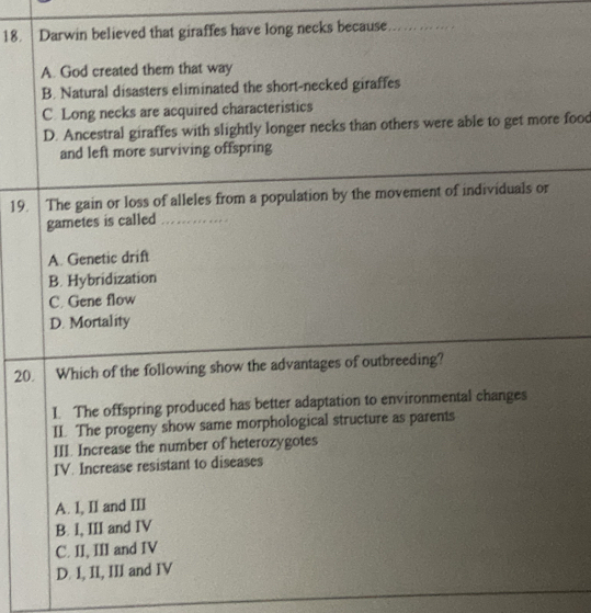 Darwin believed that giraffes have long necks because _
A. God created them that way
B. Natural disasters eliminated the short-necked giraffes
C. Long necks are acquired characteristics
D. Ancestral giraffes with slightly longer necks than others were able to get more food
and left more surviving offspring
19. The gain or loss of alleles from a population by the movement of individuals or
gametes is called _..
A. Genetic drift
B. Hybridization
C. Gene flow
D. Mortality
20. Which of the following show the advantages of outbreeding?
I. The offspring produced has better adaptation to environmental changes
II. The progeny show same morphological structure as parents
III. Increase the number of heterozygotes
IV. Increase resistant to diseases
A. I, II and III
B. I, III and IV
C. II, III and IV
D. I, II, III and IV