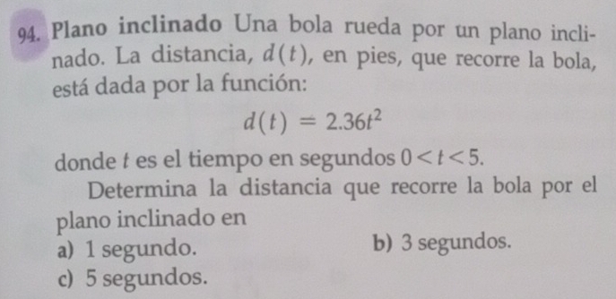 Plano inclinado Una bola rueda por un plano incli-
nado. La distancia, d(t) , en pies, que recorre la bola,
está dada por la función:
d(t)=2.36t^2
donde t es el tiempo en segundos 0 . 
Determina la distancia que recorre la bola por el
plano inclinado en
a) 1 segundo. b) 3 segundos.
c) 5 segundos.