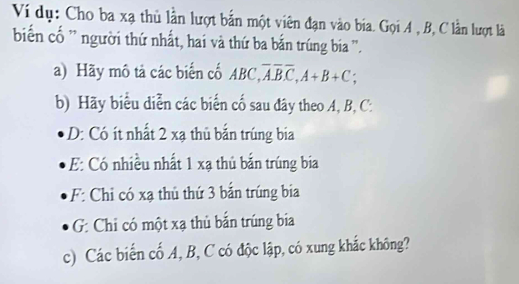 Ví dụ: Cho ba xạ thủ lần lượt bắn một viên đạn vào bia. Gọi A , B, C lần lượt là 
biển cố ' người thứ nhất, hai và thứ ba bắn trúng bia ''. 
a) Hãy mô tả các biển cố ABC, overline A. overline Boverline C, A+B+C; 
b) Hãy biểu diễn các biển cố sau đây theo A, B, C. 
D: Có ít nhất 2 xạ thủ bắn trúng bia 
E: Có nhiều nhất 1 xạ thủ bắn trúng bia 
F: Chỉ có xạ thủ thứ 3 bắn trúng bia 
G: Chỉ có một xạ thủ bắn trúng bia 
c) Các biến cố A, B, C có độc lập, có xung khắc không?