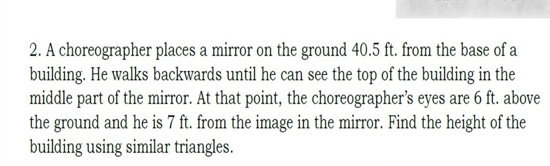 A choreographer places a mirror on the ground 40.5 ft. from the base of a 
building. He walks backwards until he can see the top of the building in the 
middle part of the mirror. At that point, the choreographer’s eyes are 6 ft. above 
the ground and he is 7 ft. from the image in the mirror. Find the height of the 
building using similar triangles.