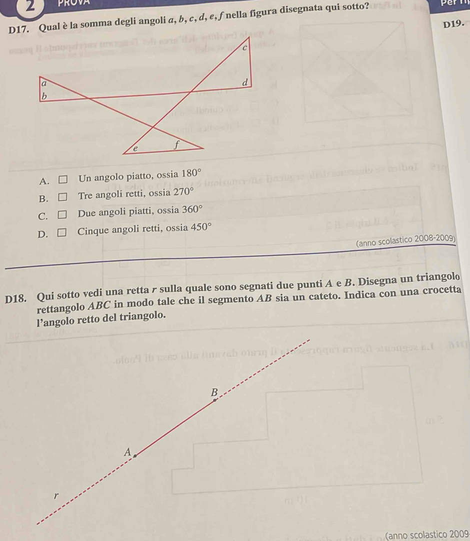 D17. Qual è la somma degli angoli a, b, c, d, e, ∫ nella figura disegnata qui sotto?

D19.
A. Un angolo piatto, ossia 180°
B. C Tre angoli retti, ossia 270°
C. □ Due angoli piatti, ossia 360°
D. □ Cinque angoli retti, ossia 450°
(anno scolastico 2008-2009)
D18. Qui sotto vedi una retta r sulla quale sono segnati due punti A e B. Disegna un triangolo
rettangolo ABC in modo tale che il segmento AB sia un cateto. Indica con una crocetta
l’angolo retto del triangolo.
B
A
r
(anno scolastico 2009