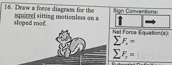 Draw a force diagram for the Sign Conventions: 
squirrel sitting motionless on a 
sloped roof. 
Net Force Equation(s):
sumlimits F_x=
sumlimits F_y=
^