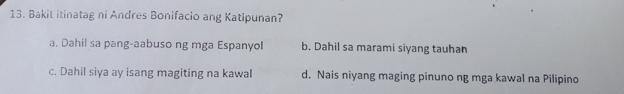 Bakit itinatag ni Andres Bonifacio ang Katipunan?
a. Dahil sa pang-aabuso ng mga Espanyol b. Dahil sa marami siyang tauhan
c. Dahil siya ay isang magiting na kawal d. Nais niyang maging pinuno ng mga kawal na Pilipino