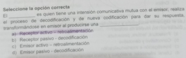 Seleccione la opción correcta
El _es quien tiene una intensión comunicativa mutua con el emisor, realiza
el proceso de decodificación y de nueva codificación para dar su respuesta,
transformándose en emisor al producirse una_
a) Receptor activo - retroalimentación
b) Receptor pasivo - decodificación
c) Emisor activo - retroalimentación
d) Emisor pasivo - decodificación