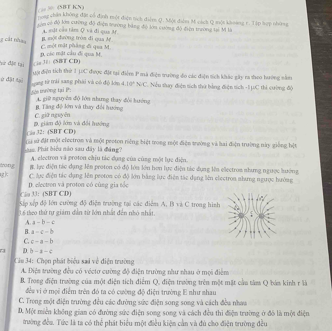 (SBT KN)
Trong chân không đặt cố định một điện tích điểm Q. Một điểm M cách Q một khoảng r. Tập hợp những
điểm có độ lớn cường độ điện trường bằng độ lớn cường độ điện trường tại M là
A. mặt cầu tâm Q và đi qua M.
g cắt nhau
B. một đường tròn đi qua M.
C. một mặt phẳng đi qua M.
D. các mặt cầu đi qua M.
hữ đặt tại Câu 31: (SBT CD)
Một điện tích thử 1 μC được đặt tại điểm P mà điện trường do các điện tích khác gây ra theo hướng nằm
ngang từ trái sang phải và có độ lớn 4.10^6N/C
ử đặt tại C. Nếu thay điện tích thử bằng điện tích -1μC thì cường độ
diện trường tại P:
A. giữ nguyên độ lớn nhưng thay đổi hướng
B. Tăng độ lớn và thay đổi hướng
C. giữ nguyên
D. giảm độ lớn và đổi hướng
Câu 32: (SBT CD)
Giả sử đặt một electron và một proton riêng biệt trong một điện trường và hai điện trường này giống hệt
nhau. Phát biểu nào sau đây là đúng?
A. electron và proton chịu tác dụng của cùng một lực điện.
trong B. lực điện tác dụng lên proton có độ lớn lớn hơn lực điện tác dụng lên electron nhưng ngược hướng
g): C. lực điện tác dụng lên proton có độ lớn bằng lực điện tác dụng lên electron nhưng ngược hướng
D. electron và proton có cùng gia tốc
Câu 33: (SBT CD)
Sắp xếp độ lớn cường độ điện trường tại các điểm A, B và C trong hình
3.6 theo thứ tự giảm dần từ lớn nhất đến nhỏ nhất.
A. a-b-c
B. a-c-b
C. c-a-b
ra D. b-a-c
Câu 34: Chọn phát biểu sai về điện trường
A. Điện trường đều có véctơ cường độ điện trường như nhau ở mọi điểm
B. Trong điện trường của một điện tích điểm Q, điện trường trên một mặt cầu tâm Q bán kính r là
đều vì ở mọi điểm trên đó ta có cường độ điện trường E như nhau
C. Trong một điện trường đều các đường sức điện song song và cách đều nhau
D. Một miền không gian có đường sức điện song song và cách đều thì điện trường ở đó là một điện
trường đều. Tức là ta có thể phát biểu một điều kiện cần và đủ cho điện trường đều