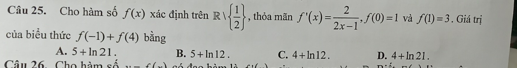 Cho hàm số f(x) xác định trên R   1/2  , thỏa mãn f'(x)= 2/2x-1 , f(0)=1 và f(1)=3. Giá trị
của biểu thức f(-1)+f(4) bằng
A. 5+ln 21. B. 5+ln 12.
C. 4+ln 12. D. 4+ln 21. 
Câu 26. Cho hàm số (), _ f(x)