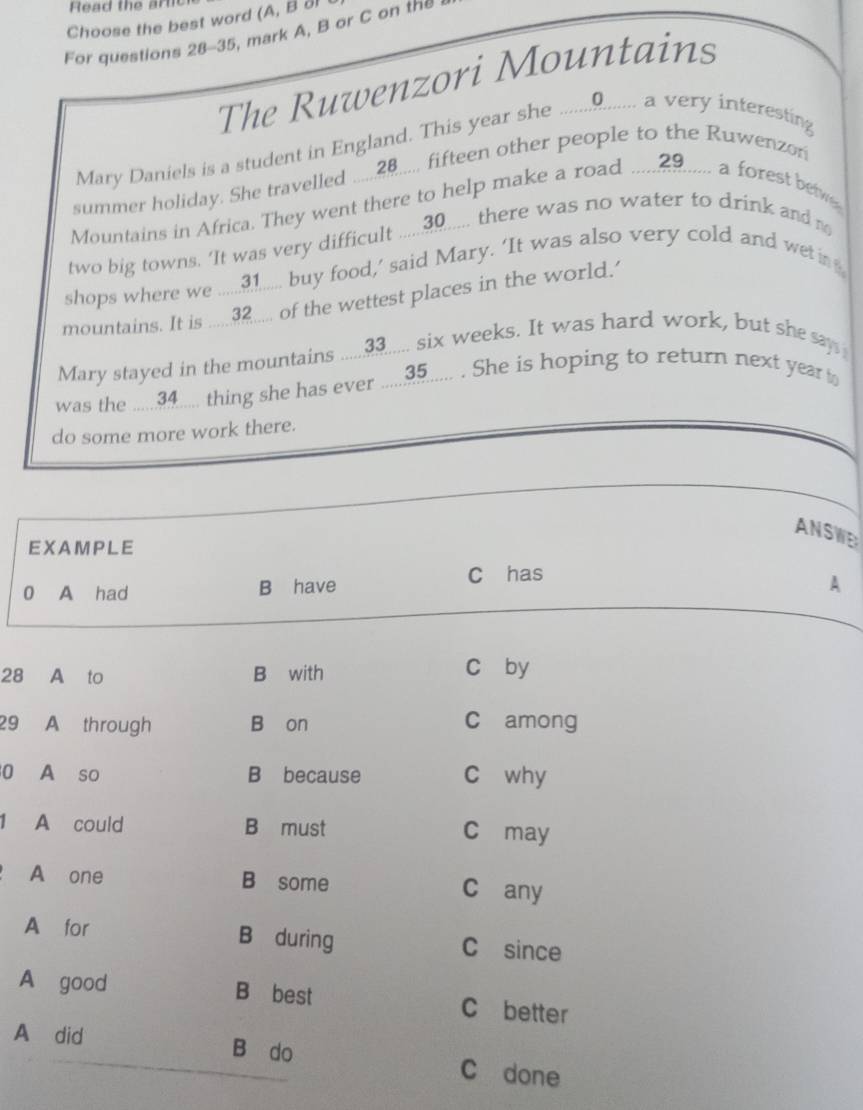 Read the ar
Choose the best word (A, B ol
For questions 28-35, mark A, B or C on the
The Ruwenzori Mountains
Mary Daniels is a student in England. This year she ............... a very interesting
summer holiday. She travelled ..... 20.... fifteen other people to the Ruwenzon
Mountains in Africa. They went there to help make a road ..... 29...... a forest bew
two big towns. ‘It was very difficult ..... 30..... there was no water to drink and m
shops where we ...... 31...... buy food,’ said Mary. ‘It was also very cold and wet i 
mountains. It is ..... 32.... of the wettest places in the world.
Mary stayed in the mountains .....3..... six weeks. It was hard work, but she say 
was the ..... 34.... thing she has ever ..... 35..... . She is hoping to return next year 
do some more work there.
ANSWE
EXAMPLE
0 A had B have C has
A
28 A to B with c by
29 A through B on C among
0 A so B because C why
1 A could B must C may
A one B some C any
A for B during C since
A good B best C better
A did B do
C done