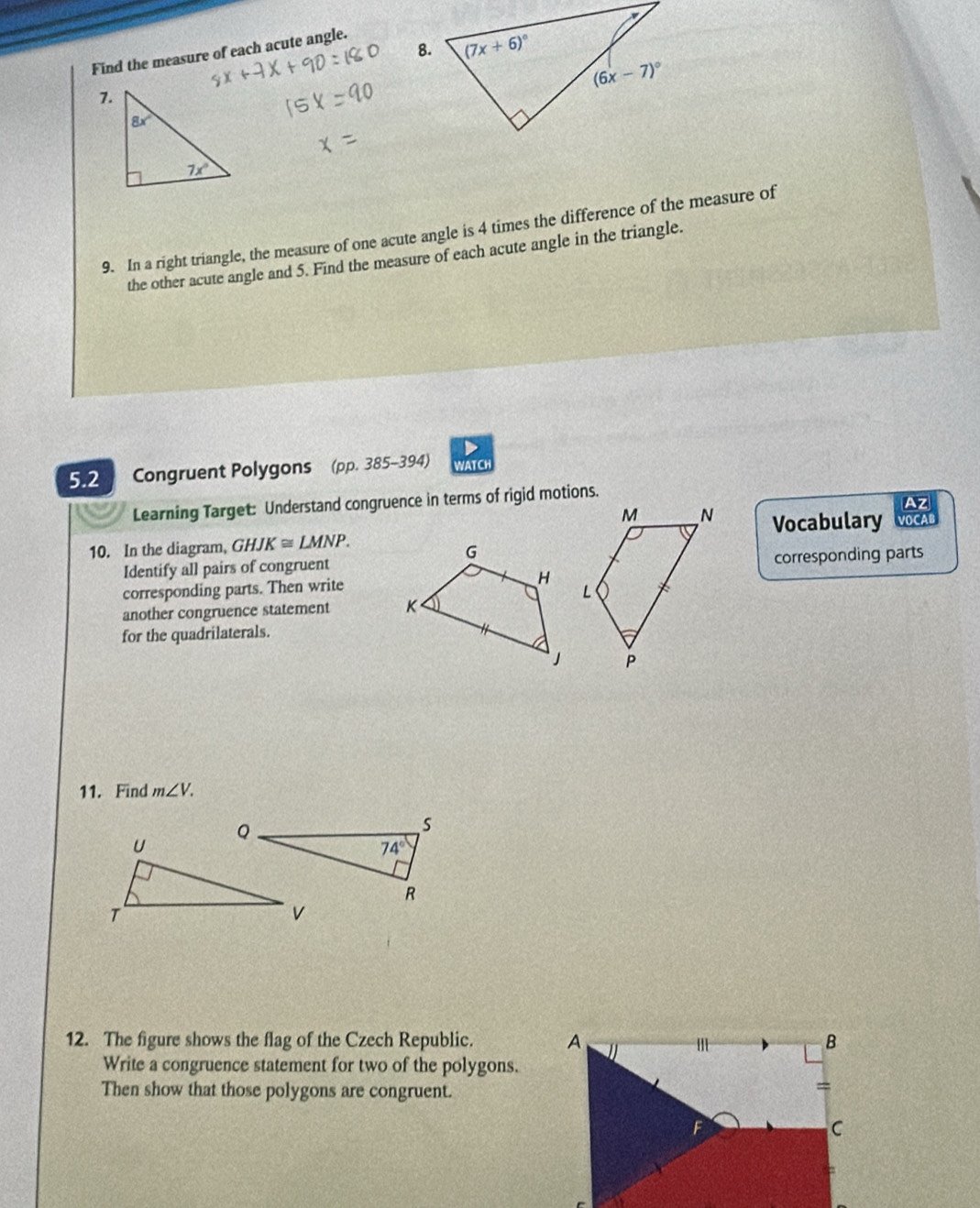 Find the measure of each acute angle.
7.
9. In a right triangle, the measure of one acute angle is 4 times the difference of the measure of
the other acute angle and 5. Find the measure of each acute angle in the triangle.
5.2 Congruent Polygons (pp. 385-394) WATCH
Learning Target: Understand congruence in terms of rigid motions.
Az
10. In the diagram, GHJK≌ LMNP. Vocabulary VOCAB
Identify all pairs of congruent
corresponding parts
corresponding parts. Then write
another congruence statement 
for the quadrilaterals.
11. Find m∠ V.
12. The figure shows the flag of the Czech Republic. 
Write a congruence statement for two of the polygons.
Then show that those polygons are congruent.