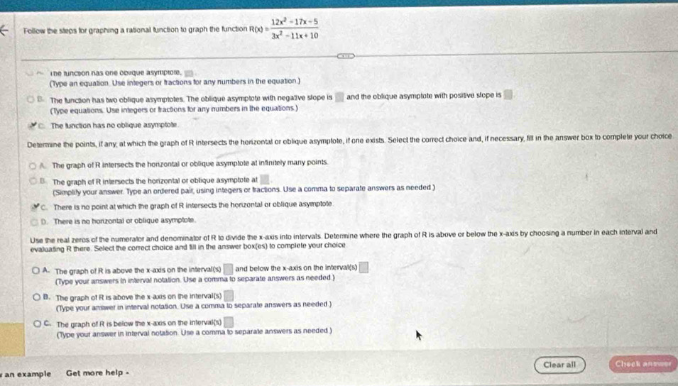 Follow the steps for graphing a rational function to graph the function R(x)= (12x^2-17x-5)/3x^2-11x+10 
T he lunction has one obeque asymptote.
(Type an equation. Use integers or fractions for any numbers in the equation.)
B. The function has two oblique asymptotes. The oblique asymptote with negative slope is □ and the oblique asymptote with positive slope is
(Type equations. Use integers or fractions for any numbers in the equations.)
The function has no oblique asymptote
Determine the points, if any, at which the graph of R intersects the horizontal or oblique asymptote, if one exists. Select the correct choice and, if necessary, fill in the answer box to complete your choice
A. The graph of R intersects the horizontal or oblique asymptote at infinitely many points.
B. The graph of R intersects the horizontal or oblique asymptote at
(Simplify your answer. Type an ordered pair, using integers or fractions. Use a comma to separate answers as needed )
C. There is no point at which the graph of R intersects the horizontal or oblique asymptote.
D. There is no horizontal or oblique asymptote.
Use the real zeros of the numerator and denominator of R to divide the x-axis into intervals. Determine where the graph of R is above or below the x-axis by choosing a number in each interval and
evaluating R there. Select the correct choice and fill in the answer box(es) to complete your choice
A. The graph of R is above the x-axis on the interval(s) □ and below the x-axis on the interval(s)
(Type your answers in interval notation. Use a comma to separate answers as needed.)
B. The graph of R is above the x-axis on the interval(s) □ 
(Type your answer in interval notation. Use a comma to separate answers as needed.)
C. The graph of R is below the x-axis on the interval(s) _ 
(Type your answer in interval notation. Use a comma to separate answers as needed )
an example Get more help - Clear all Cheek answer