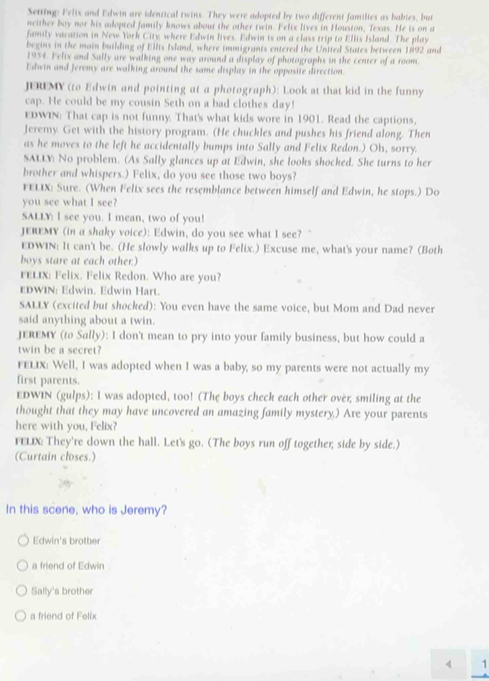 Setting: Felix and Edwin are identical twins. They were adopted by two different families as babies, but
neither boy nor his adopted family knows about the other twin. Felix lives in Houston, Texas. He is on a
family vacation in New York City, where Edwin lives. Edwin is on a class trip to Ellis Island. The play
begins in the main building of Ellts Island, where immigrants entered the United States between 1892 and
1934. Felix and Sally are walking one way around a display of photographs in the center of a room.
Edwin and Jeremy are walking around the same display in the opposite direction.
JEREMY (to Edwin and pointing at a photograph): Look at that kid in the funny
cap. He could be my cousin Seth on a bad clothes day!
EDWIN: That cap is not funny. That's what kids wore in 1901. Read the captions,
Jeremy. Get with the history program. (He chuckles and pushes his friend along. Then
as he moves to the left he accidentally bumps into Sally and Felix Redon.) Oh, sorry.
SALLY No problem. (As Sally glances up at Edwin, she looks shocked. She turns to her
brother and whispers.) Felix, do you see those two boys?
FELIX: Sure. (When Felix sees the resemblance between himself and Edwin, he stops.) Do
you see what I see?
SALLY: I see you. I mean, two of you!
JEREMY (in a shaky voice): Edwin, do you see what I see?"
EDWIN: It can't be. (He slowly walks up to Felix.) Excuse me, what's your name? (Both
boys stare at each other:)
FELIx: Felix. Felix Redon. Who are you?
EDWIN: Edwin. Edwin Hart.
SALLY (excited but shocked): You even have the same voice, but Mom and Dad never
said anything about a twin.
JEREMY (to Sally): I don't mean to pry into your family business, but how could a
twin be a secret?
FELIX: Well, I was adopted when I was a baby, so my parents were not actually my
first parents.
EDWIN (gulps): I was adopted, too! (The boys check each other over; smiling at the
thought that they may have uncovered an amazing family mystery,) Are your parents
here with you, Felix?
FELIX: They're down the hall. Let's go. (The boys run off together; side by side.)
(Curtain closes.)
In this scene, who is Jeremy?
Edwin's brother
a friend of Edwin .
Sally's brother
a friend of Felix
4 1